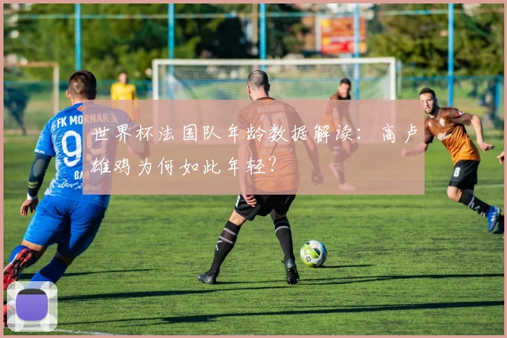 世界杯法国队年龄数据解读：高卢雄鸡为何如此年轻？