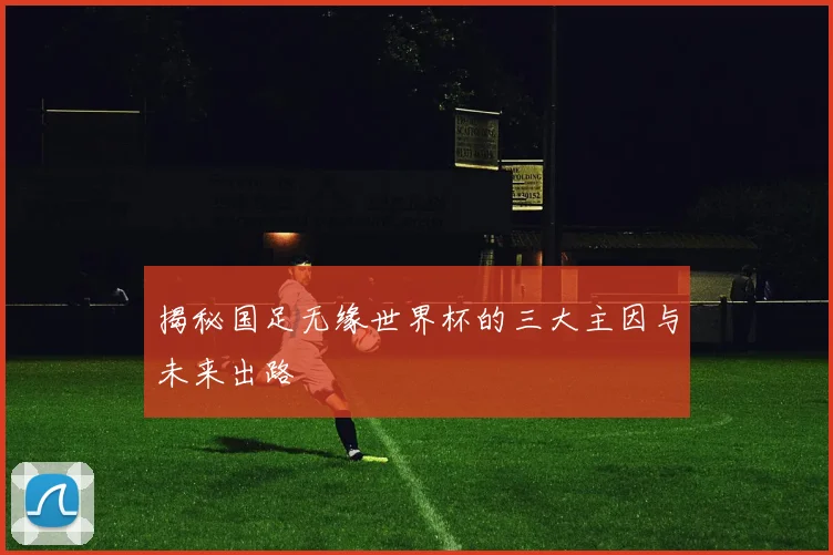 揭秘国足无缘世界杯的三大主因与未来出路