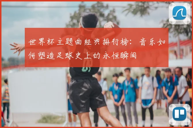 世界杯主题曲经典排行榜：音乐如何塑造足球史上的永恒瞬间