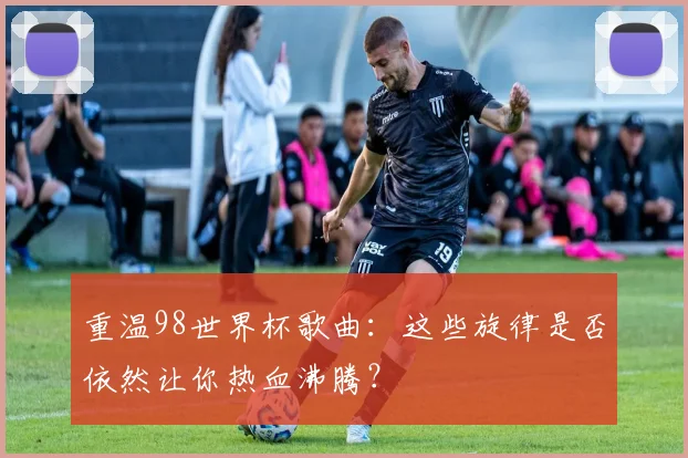 重温98世界杯歌曲：这些旋律是否依然让你热血沸腾？