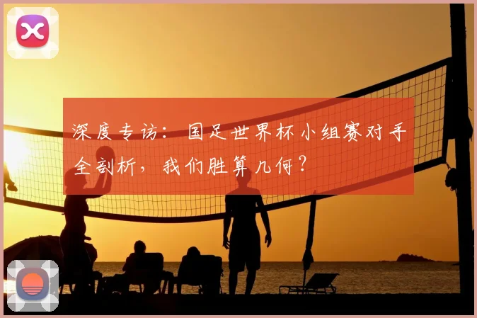 深度专访：国足世界杯小组赛对手全剖析，我们胜算几何？