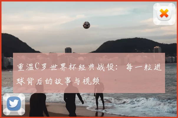 重温C罗世界杯经典战役：每一粒进球背后的故事与视频