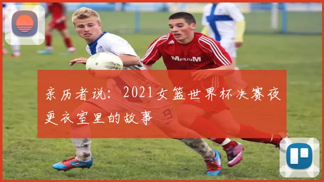 亲历者说：2021女篮世界杯决赛夜更衣室里的故事