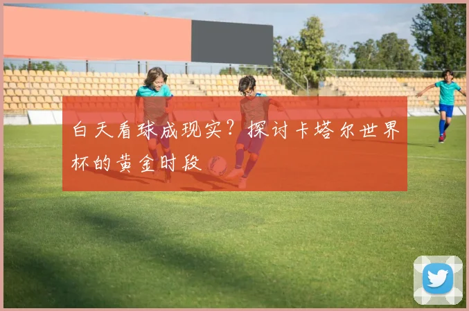 白天看球成现实?探讨卡塔尔世界杯的黄金时段
