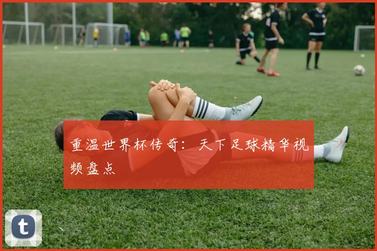 重温世界杯传奇：天下足球精华视频盘点