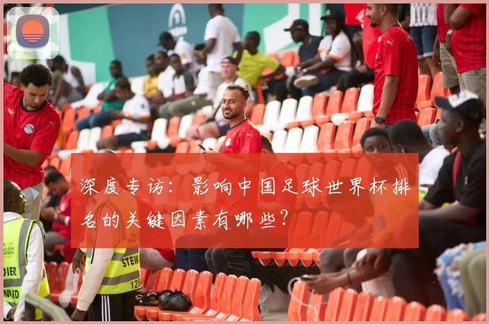 深度专访：影响中国足球世界杯排名的关键因素有哪些？