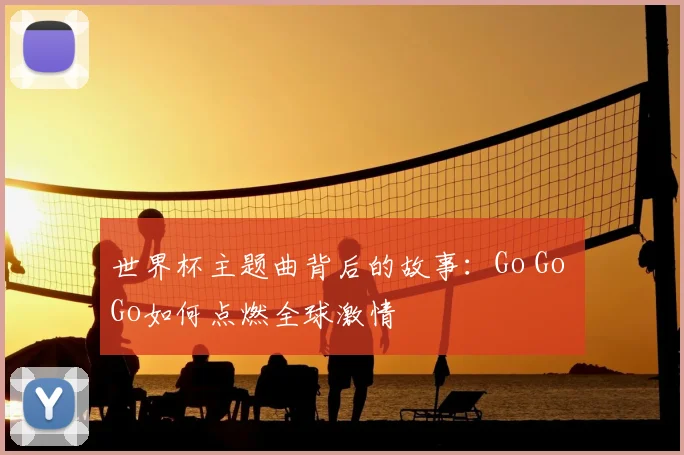 世界杯主题曲背后的故事:Go Go Go如何点燃全球激情