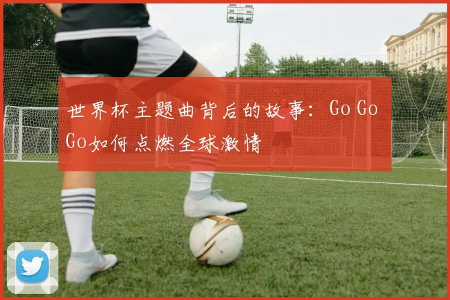 世界杯主题曲背后的故事:Go Go Go如何点燃全球激情