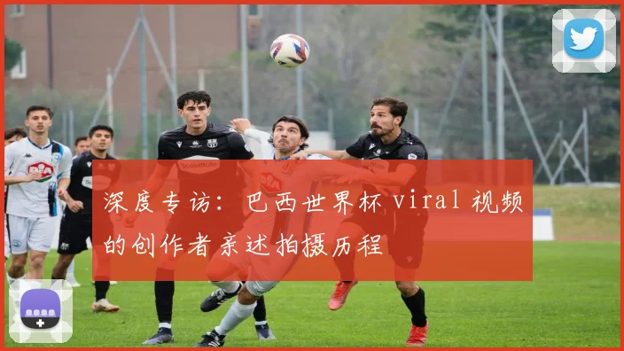 深度专访：巴西世界杯 viral 视频的创作者亲述拍摄历程