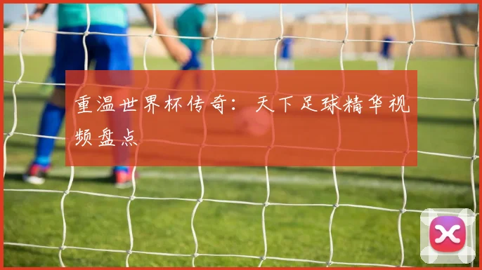 重温世界杯传奇：天下足球精华视频盘点