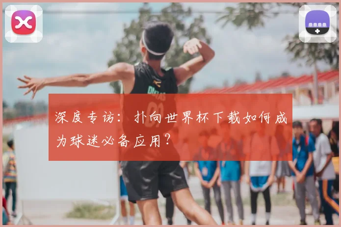 深度专访：扑向世界杯下载如何成为球迷必备应用？