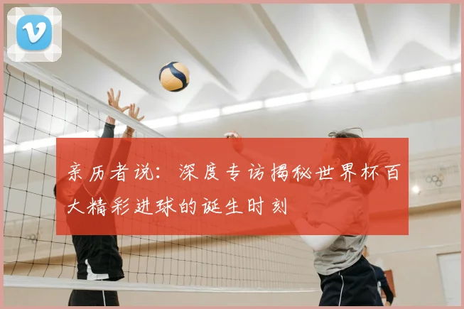 亲历者说：深度专访揭秘世界杯百大精彩进球的诞生时刻