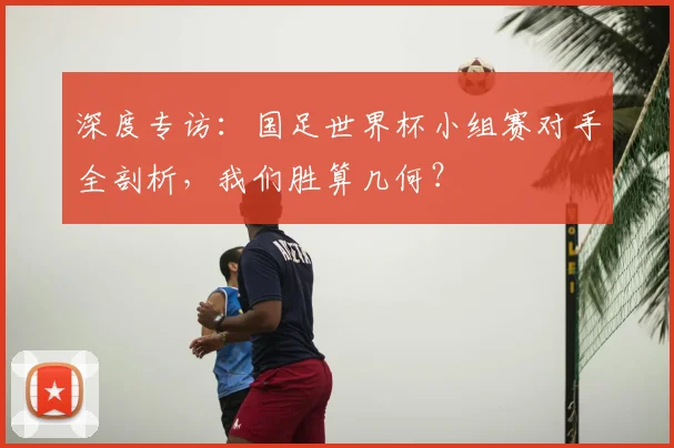 深度专访：国足世界杯小组赛对手全剖析，我们胜算几何？