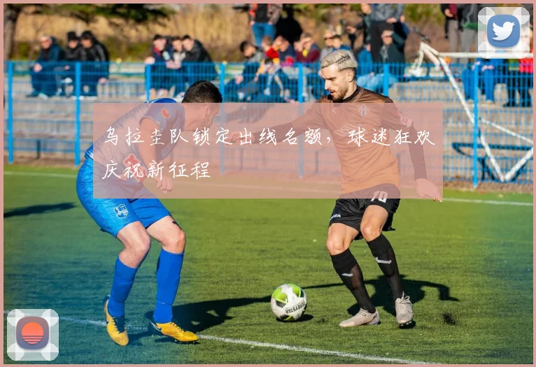 乌拉圭队锁定出线名额，球迷狂欢庆祝新征程