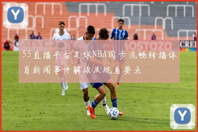 55直播平台足球NBA同步流畅转播体育新闻事件解读及观看要点