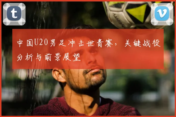 中国U20男足冲击世青赛，关键战役分析与前景展望