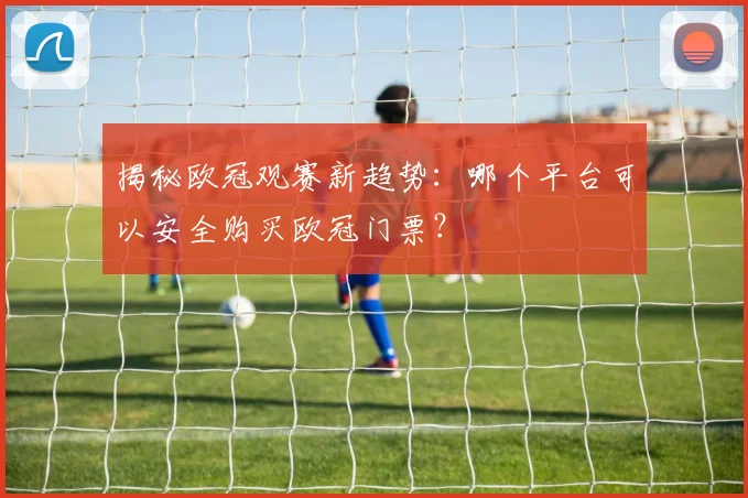 揭秘欧冠观赛新趋势：哪个平台可以安全购买欧冠门票？