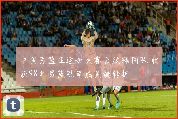 中国男篮亚运会决赛击败韩国队 收获98年男篮冠军成关键转折