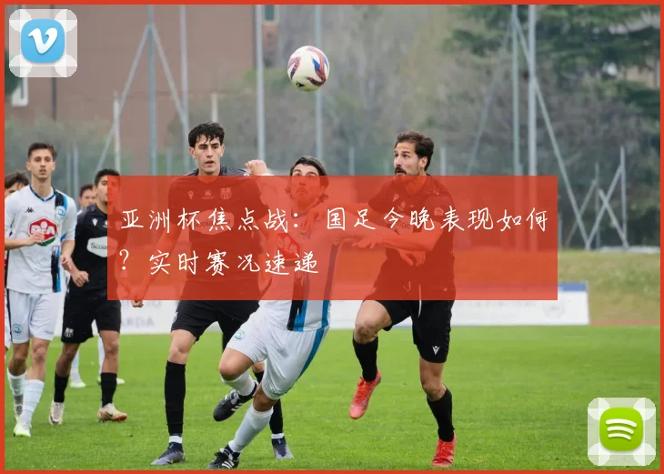 亚洲杯焦点战:国足今晚表现如何?实时赛况速递