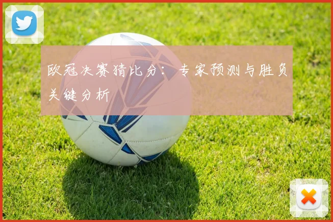 欧冠决赛猜比分：专家预测与胜负关键分析