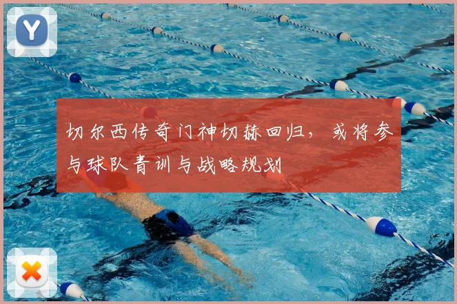 切尔西传奇门神切赫回归，或将参与球队青训与战略规划