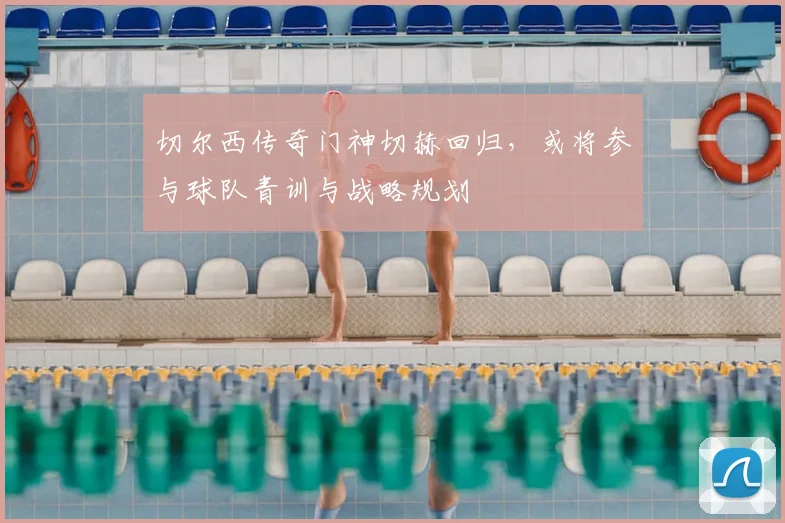 切尔西传奇门神切赫回归，或将参与球队青训与战略规划