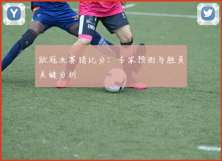 欧冠决赛猜比分：专家预测与胜负关键分析