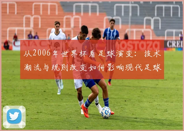 从2006年世界杯看足球演变：技术潮流与规则改变如何影响现代足球