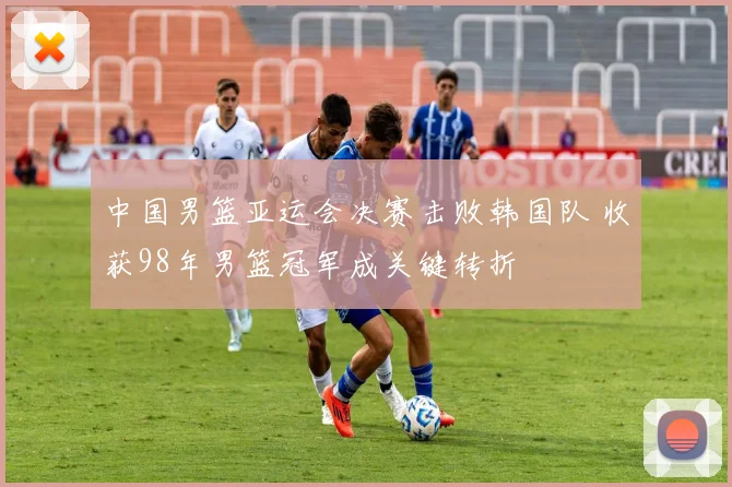 中国男篮亚运会决赛击败韩国队 收获98年男篮冠军成关键转折